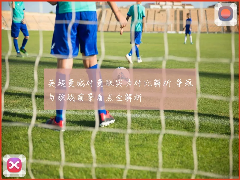 英超曼城对曼联实力对比解析 争冠与欧战前景看点全解析