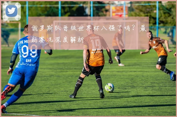 俄罗斯队晋级世界杯八强了吗？最新赛况深度解析