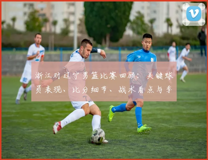 浙江对辽宁男篮比赛回顾：关键球员表现、比分细节、战术看点与季后赛影响