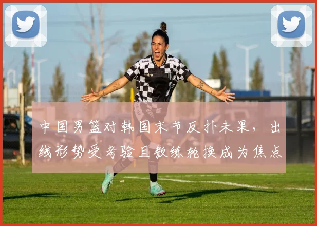 中国男篮对韩国末节反扑未果，出线形势受考验且教练轮换成为焦点