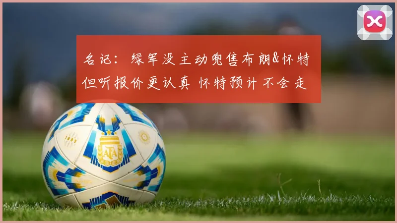 名记：绿军没主动兜售布朗&怀特 但听报价更认真 怀特预计不会走