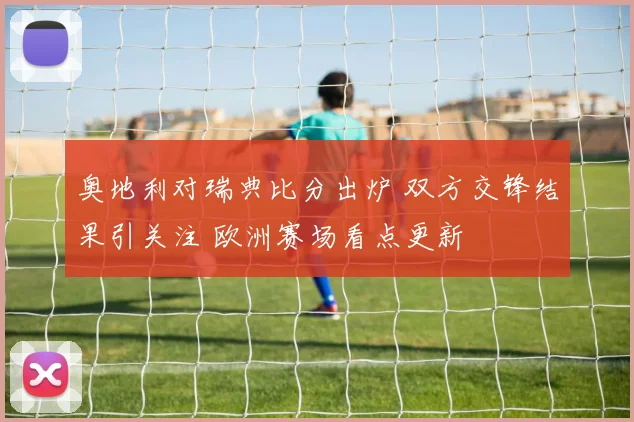 奥地利对瑞典比分出炉 双方交锋结果引关注 欧洲赛场看点更新