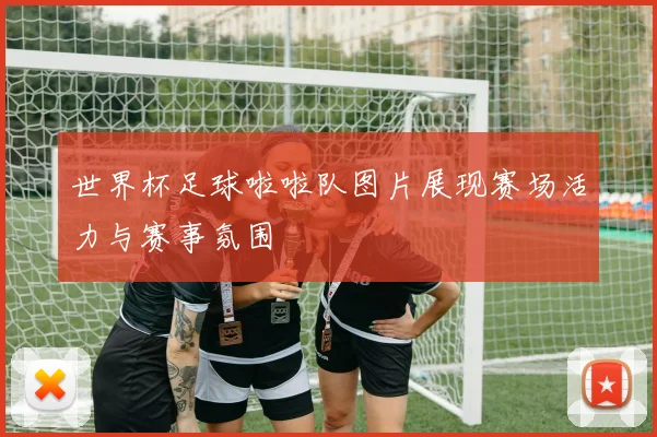 世界杯足球啦啦队图片展现赛场活力与赛事氛围