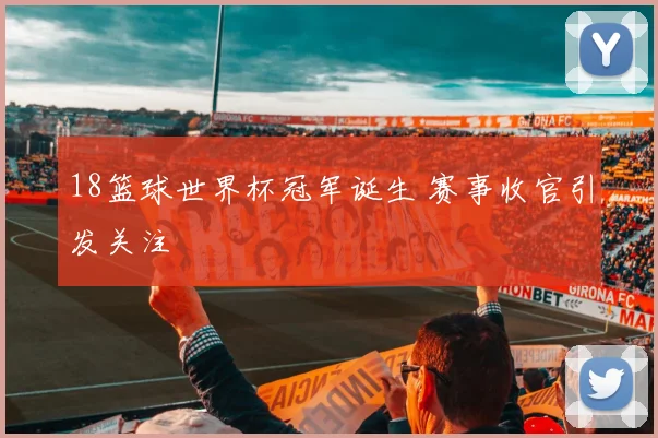 18篮球世界杯冠军诞生 赛事收官引发关注