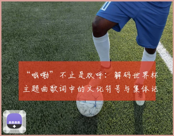 “哦嘞”不止是欢呼:解码世界杯主题曲歌词中的文化符号与集体记忆