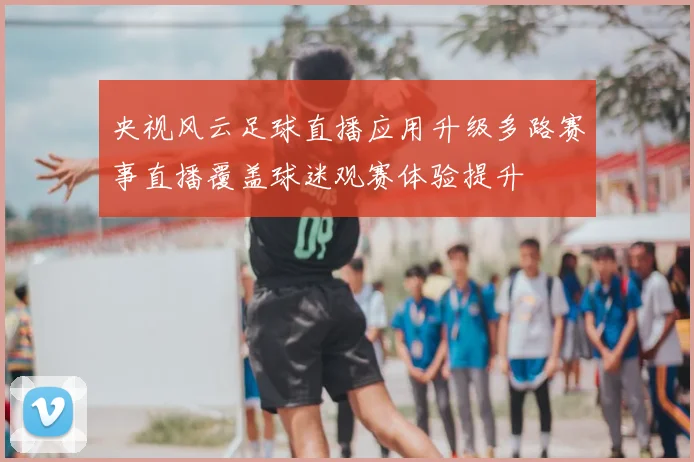 央视风云足球直播应用升级多路赛事直播覆盖球迷观赛体验提升