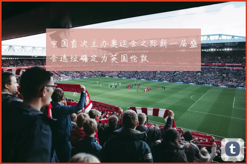 中国首次主办奥运会之际新一届盛会选址确定为英国伦敦