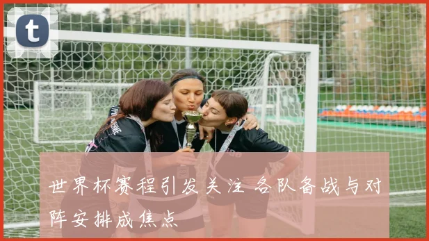 世界杯赛程引发关注 各队备战与对阵安排成焦点