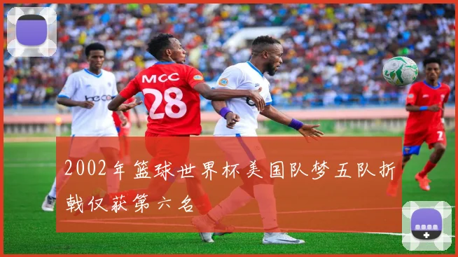 2002年篮球世界杯美国队梦五队折戟仅获第六名