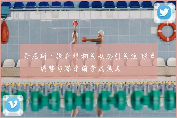 丹尼斯·斯科特相关动态引关注 球队调整与赛季前景成焦点