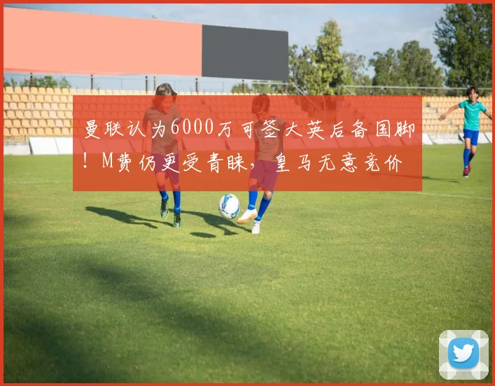 曼联认为6000万可签大英后备国脚!M费仍更受青睐,皇马无意竞价