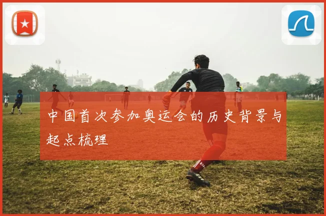 中国首次参加奥运会的历史背景与起点梳理