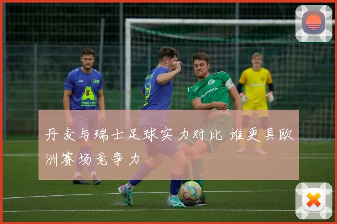 丹麦与瑞士足球实力对比 谁更具欧洲赛场竞争力
