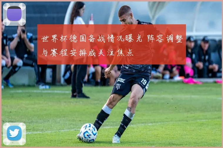 世界杯德国备战情况曝光 阵容调整与赛程安排成关注焦点