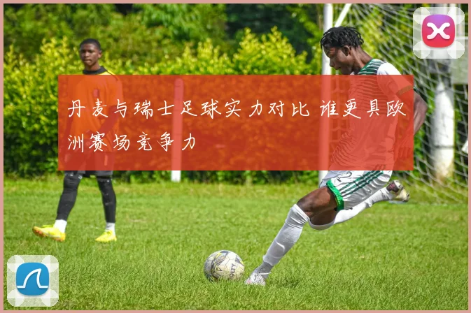 丹麦与瑞士足球实力对比 谁更具欧洲赛场竞争力