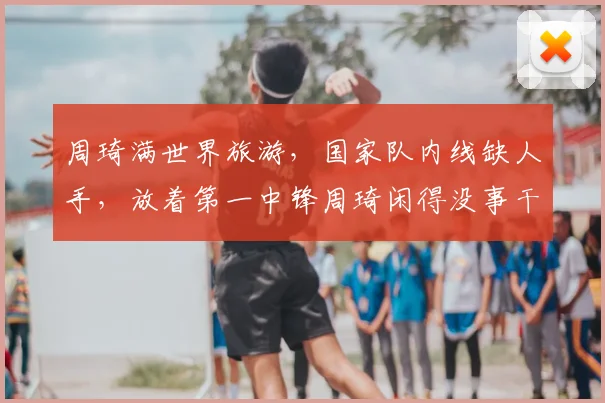 周琦满世界旅游,国家队内线缺人手,放着第一中锋周琦闲得没事干
