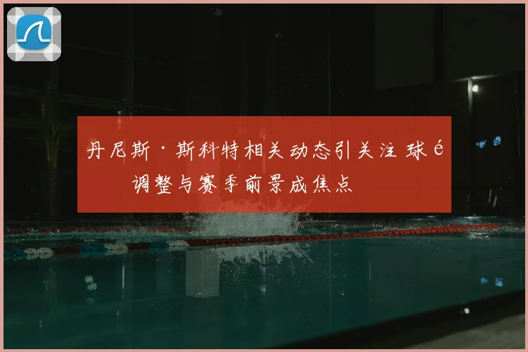 丹尼斯·斯科特相关动态引关注 球队调整与赛季前景成焦点