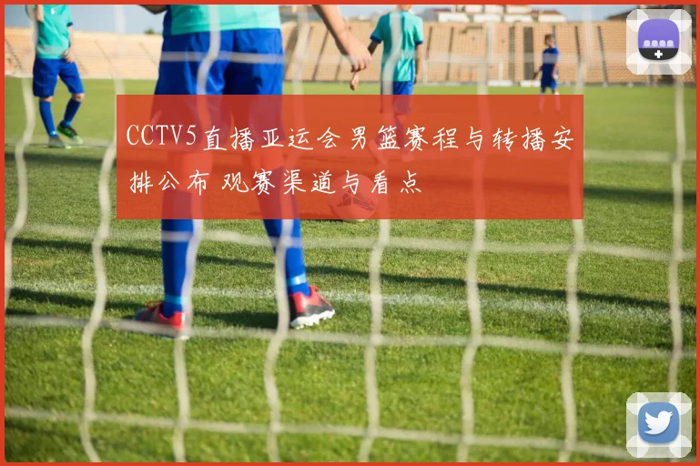 CCTV5直播亚运会男篮赛程与转播安排公布 观赛渠道与看点