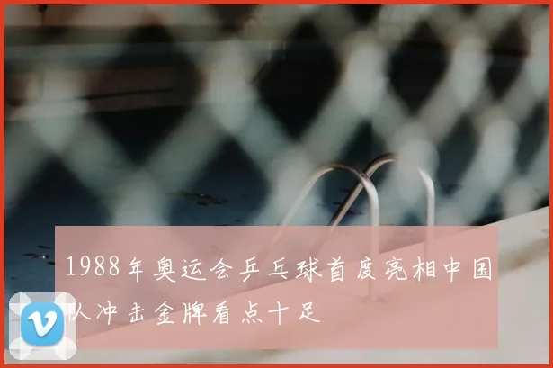 1988年奥运会乒乓球首度亮相中国队冲击金牌看点十足